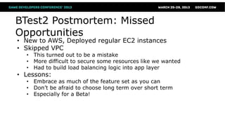 BTest2 Postmortem: Missed
Opportunities
• New to AWS, Deployed regular EC2 instances
• Skipped VPC
  • This turned out to be a mistake
  • More difficult to secure some resources like we wanted
  • Had to build load balancing logic into app layer
• Lessons:
  • Embrace as much of the feature set as you can
  • Don’t be afraid to choose long term over short term
  • Especially for a Beta!
 