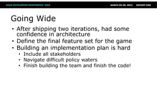 Going Wide
• After shipping two iterations, had some
  confidence in architecture
• Define the final feature set for the game
• Building an implementation plan is hard
  • Include all stakeholders
  • Navigate difficult policy waters
  • Finish building the team and finish the code!
 