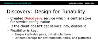 Discovery: Design for Tunability
• Created Discovery service which is central store
  for service configuration
• If the client doesn’t get service info, disable it
• Flexibility is key:
  • Simple key/value pairs, dirt-simple format
  • Different configs for environments, titles, and platforms
 