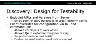 Discovery: Design for Testability
• Endpoint URLs and Versions from Server
  • Single point of entry hardcoded in code / platform config
• Client overrides for configuration via INI and
  command line
  •   Allowed developers to work offline
  •   Allowed QA to customize things for testing
  •   Supported even in final builds
  •   Enabled internal and external beta scenarios!
 