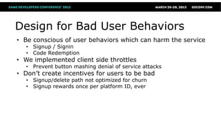 Design for Bad User Behaviors
• Be conscious of user behaviors which can harm the service
   • Signup / Signin
   • Code Redemption
• We implemented client side throttles
   • Prevent button mashing denial of service attacks
• Don’t create incentives for users to be bad
   • Signup/delete path not optimized for churn
   • Signup rewards once per platform ID, ever
 