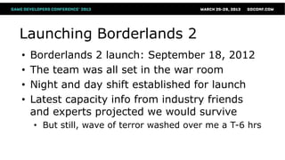 Launching Borderlands 2
•   Borderlands 2 launch: September 18, 2012
•   The team was all set in the war room
•   Night and day shift established for launch
•   Latest capacity info from industry friends
    and experts projected we would survive
    • But still, wave of terror washed over me a T-6 hrs
 