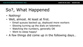 So?, What Happened
• Nothing!
• Well, almost. At least at first.
  •   Email queues backed up, deployed more workers
  •   Slowing turning up the dials on telemetry
  •   Watching the numbers, generally OK
  •   Went to sleep happy!
• A few things did come up in the following days…
 