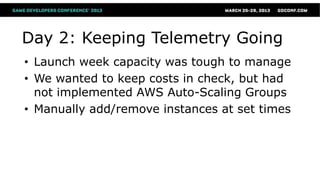 Day 2: Keeping Telemetry Going
• Launch week capacity was tough to manage
• We wanted to keep costs in check, but had
  not implemented AWS Auto-Scaling Groups
• Manually add/remove instances at set times
 