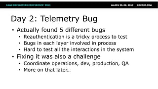 Day 2: Telemetry Bug
• Actually found 5 different bugs
  • Reauthentication is a tricky process to test
  • Bugs in each layer involved in process
  • Hard to test all the interactions in the system
• Fixing it was also a challenge
  • Coordinate operations, dev, production, QA
  • More on that later…
 