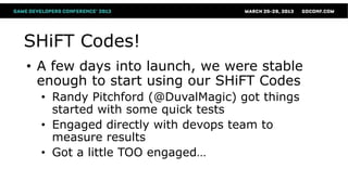 SHiFT Codes!
• A few days into launch, we were stable
  enough to start using our SHiFT Codes
  • Randy Pitchford (@DuvalMagic) got things
    started with some quick tests
  • Engaged directly with devops team to
    measure results
  • Got a little TOO engaged…
 