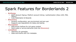 Spark Features for Borderlands 2
•   Archway
    •   SHiFT Account Signup, Platform account linking / authentication (Xbox LIVE, PSN,
        Steam)
    •   Code Redemption & Rewards
•   Discovery
    •   Dynamic configuration, per-environment and per-user
    •   Supports user populations for betas and testing
•   Micropatch
    •   Data-driven hotfixes for rich game content
    •   Hard-coded or service-delivered (tied into Discovery)
•   Leviathan
    •   Telemetry for gameplay
    •   Stats and Events with rich metadata
 
