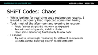SHiFT Codes: Chaos
• While looking for real-time code redemption results, I
  issued a bad query that impacted some monitoring
• Took most of the afternoon and evening to recover
   • Redis failover scripts did not work as expected
   • Restart monitoring node, stabilize cluster
   • Move some monitoring functionality to new node
• Lessons:
   • Try not to intermingle monitoring for different components
   • Be extra careful querying 100MM record datasets!
 