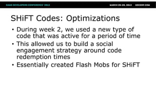 SHiFT Codes: Optimizations
• During week 2, we used a new type of
  code that was active for a period of time
• This allowed us to build a social
  engagement strategy around code
  redemption times
• Essentially created Flash Mobs for SHiFT
 