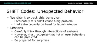 SHiFT Codes: Unexpected Behavior
• We didn’t expect this behavior
  • Fortunately this didn’t cause a big problem
  • Had extra capacity on hand for launch window
• Lessons
  • Carefully think through interactions of systems
  • However, must recognize that not all user behaviors
    can be predicted
  • Be prepared for surprises
 