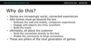 Why do this?
• Games are increasingly social, connected experiences
• AAA Games must go beyond the box
   • Embrace the web and mobile, companion experiences
   • Engage with players any time, anywhere
   • Build the brand
• Ultimately, all about the customer
   • Build the connection directly to the fans
   • Enable the community to forge connections
• These are pillars of the next generation of games
 