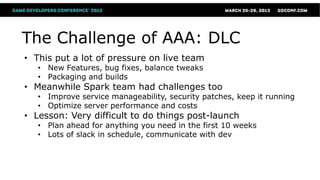The Challenge of AAA: DLC
• This put a lot of pressure on live team
   • New Features, bug fixes, balance tweaks
   • Packaging and builds
• Meanwhile Spark team had challenges too
   • Improve service manageability, security patches, keep it running
   • Optimize server performance and costs
• Lesson: Very difficult to do things post-launch
   • Plan ahead for anything you need in the first 10 weeks
   • Lots of slack in schedule, communicate with dev
 