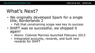 What’s Next?
• We originally developed Spark for a single
  title, Borderlands 2
  • Felt that constraining scope was key to success
• SHiFT was so successful, we shipped it
  again!
  • Aliens: Colonial Marines launched February 2013
  • Integrated accounts, rewards, and built new
    rewards for SHiFT
 