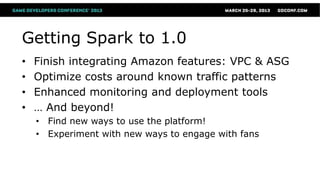 Getting Spark to 1.0
•   Finish integrating Amazon features: VPC & ASG
•   Optimize costs around known traffic patterns
•   Enhanced monitoring and deployment tools
•   … And beyond!
    • Find new ways to use the platform!
    • Experiment with new ways to engage with fans
 