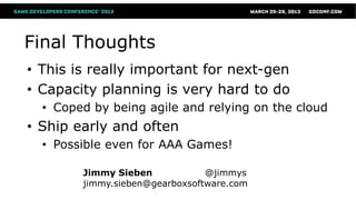 Final Thoughts
• This is really important for next-gen
• Capacity planning is very hard to do
  • Coped by being agile and relying on the cloud
• Ship early and often
  • Possible even for AAA Games!

        Jimmy Sieben            @jimmys
        jimmy.sieben@gearboxsoftware.com
 