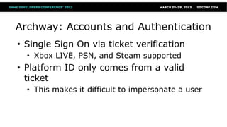 Archway: Accounts and Authentication
• Single Sign On via ticket verification
  • Xbox LIVE, PSN, and Steam supported
• Platform ID only comes from a valid
  ticket
  • This makes it difficult to impersonate a user
 
