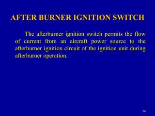 AFTER BURNER IGNITION SWITCHAFTER BURNER IGNITION SWITCH
The afterburner ignition switch permits the flowThe afterburner ignition switch permits the flow
of current from an aircraft power source to theof current from an aircraft power source to the
afterburner ignition circuit of the ignition unit duringafterburner ignition circuit of the ignition unit during
afterburner operation.afterburner operation.
1414
 