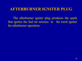 AFTERBURNER IGNITER PLUGAFTERBURNER IGNITER PLUG
The afterburner igniter plug produces the sparkThe afterburner igniter plug produces the spark
that ignites the fuel air mixture inthat ignites the fuel air mixture in the torch igniterthe torch igniter
for afterburner operation.for afterburner operation.
1515
 