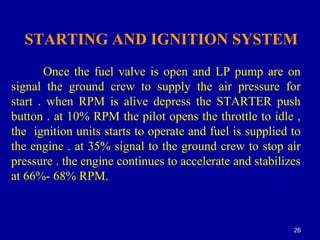 2626
STARTING AND IGNITION SYSTEM
Once the fuel valve is open and LP pump are on
signal the ground crew to supply the air pressure for
start . when RPM is alive depress the STARTER push
button . at 10% RPM the pilot opens the throttle to idle ,
the ignition units starts to operate and fuel is supplied to
the engine . at 35% signal to the ground crew to stop air
pressure . the engine continues to accelerate and stabilizes
at 66%- 68% RPM.
 