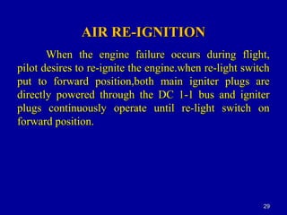 AIR RE-IGNITIONAIR RE-IGNITION
When the engine failure occurs during flight,When the engine failure occurs during flight,
pilot desires to re-ignite the engine.when re-light switchpilot desires to re-ignite the engine.when re-light switch
put to forward position,both main igniter plugs areput to forward position,both main igniter plugs are
directly powered through the DC 1-1 bus and igniterdirectly powered through the DC 1-1 bus and igniter
plugs continuously operate until re-light switch onplugs continuously operate until re-light switch on
forward position.forward position.
2929
 