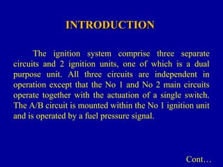 INTRODUCTIONINTRODUCTION
The ignition system comprise three separate
circuits and 2 ignition units, one of which is a dual
purpose unit. All three circuits are independent in
operation except that the No 1 and No 2 main circuits
operate together with the actuation of a single switch.
The A/B circuit is mounted within the No 1 ignition unit
and is operated by a fuel pressure signal.
Cont…
 