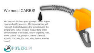 We need CARBS!
Working out depletes your glycogen stores in your
muscles(fuel for energy). Monosaccharides will
replenish the lost glycogen the fastest due to the
simple form. (other times of the day long chain
carbohydrates are needed, slower digesting, oats,
sweet potato, rice, pumpkin, cream of wheat,
squash, rice cake, low carb wrap, beans, ezekiel
bread).
 