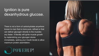 Ignition is pure
dexanhydrous glucose.
There is not a form of carbohydrates anywhere
known to man that is more pure, refined or that
can deliver glycogen directly to the muscles
any faster. It literally will ignite muscle growth
by replenishing your glycogen stores
immediately, spiking your insulin levels to allow
maximum protein assimilation.
 