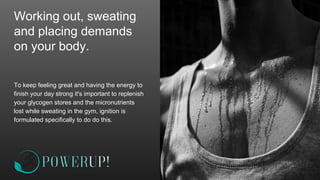 Working out, sweating
and placing demands
on your body.
To keep feeling great and having the energy to
finish your day strong it's important to replenish
your glycogen stores and the micronutrients
lost while sweating in the gym, ignition is
formulated specifically to do do this.
 