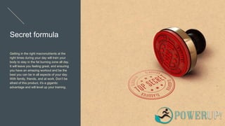 Secret formula
Getting in the right macronutrients at the
right times during your day will train your
body to stay in the fat burning zone all day.
It will leave you feeling great, and ensuring
you have an amazing workout and be the
best you can be in all aspects of your day.
With family, friends, and at work. Don’t be
afraid of this product, it's a gigantic
advantage and will level up your training.
 