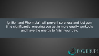 Ignition and Phormula1 will prevent soreness and lost gym
time significantly ensuring you get in more quality workouts
and have the energy to finish your day.
 