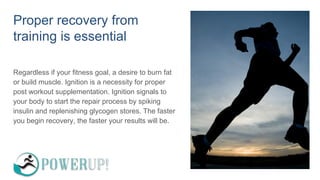 Proper recovery from
training is essential
Regardless if your fitness goal, a desire to burn fat
or build muscle. Ignition is a necessity for proper
post workout supplementation. Ignition signals to
your body to start the repair process by spiking
insulin and replenishing glycogen stores. The faster
you begin recovery, the faster your results will be.
 