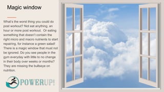 Magic window
What’s the worst thing you could do
post workout? Not eat anything, an
hour or more post workout. Or eating
something that doesn’t contain the
right micro and macro nutrients to start
repairing, for instance a green salad!
There is a magic window that must not
be ignored. Do you see people in the
gym everyday with little to no change
in their body over weeks or months?
They are missing the bullseye on
nutrition.
 