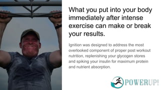 What you put into your body
immediately after intense
exercise can make or break
your results.
Ignition was designed to address the most
overlooked component of proper post workout
nutrition, replenishing your glycogen stores
and spiking your insulin for maximum protein
and nutrient absorption.
 