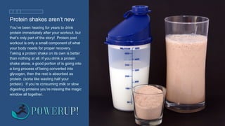 Protein shakes aren’t new
You’ve been hearing for years to drink
protein immediately after your workout, but
that’s only part of the story! Protein post
workout is only a small component of what
your body needs for proper recovery.
Taking a protein shake on its own is better
than nothing at all. If you drink a protein
shake alone, a good portion of is going into
a long process of being converted into
glycogen, then the rest is absorbed as
protein. (sorta like wasting half your
protein). If you’re consuming milk or slow
digesting proteins you’re missing the magic
window all together.
 