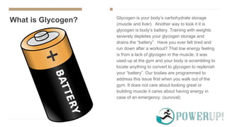 What is Glycogen? Glycogen is your body’s carbohydrate storage
(muscle and liver). Another way to look it it is
glycogen is body’s battery. Training with weights
severely depletes your glycogen storage and
drains the “battery”. Have you ever felt tired and
run down after a workout? That low energy feeling
is from a lack of glycogen in the muscle, it was
used up at the gym and your body is scrambling to
locate anything to convert to glycogen to replenish
your “battery”. Our bodies are programmed to
address this issue first when you walk out of the
gym. It does not care about looking great or
building muscle it cares about having energy in
case of an emergency. (survival)
 