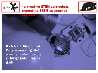 - a creative STEM curriculum, promoting STEM as creative subjects Rick Hall, Director of Programmes, Ignite! www.ignitefutures.org.uk [email_address] 