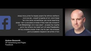 Andrew Bosworth
VP Advertising and Pages
Facebook
‫קטנות‬ ‫בעיות‬ ‫פתרון‬ ‫על‬ ‫נשענות‬ ‫פיסבוק‬ ‫של‬ ‫הגדולות‬ ‫ההצלחות‬
‫וסטנדרטיות‬,‫לאנשים‬ ‫שחשובים‬ ‫דברים‬-‫הרבה‬ ‫גם‬ ‫כמו‬
‫חול‬ ‫ארגז‬ ‫מהווה‬ ‫שהפלטפורמה‬ ‫מכך‬ ‫מגיעה‬ ‫מהחדשנות‬
‫יותר‬ ‫בו‬ ‫ומשקיעים‬ ‫ממשיכים‬ ‫מצליח‬ ‫משהו‬ ‫ואם‬ ‫להתנסויות‬-‫עושים‬
‫של‬ ‫אלוקציה‬‫משאבים‬.‫ה‬ ‫הינה‬ ‫טובה‬ ‫דוגמא‬Live Streaming
‫ב‬Facebook‫הרעיון‬ ‫של‬ ‫ההצלחה‬ ‫את‬ ‫לצפות‬ ‫ידעו‬ ‫לא‬ ‫ממש‬
‫בשירות‬ ‫משמשים‬ ‫ואנשים‬ ‫אמיתי‬ ‫צורך‬ ‫על‬ ‫יושב‬ ‫שזה‬ ‫ושכשראו‬
‫ברעיון‬ ‫והמשאבים‬ ‫ההשקעות‬ ‫את‬ ‫מחדש‬ ‫הגדירו‬.
 