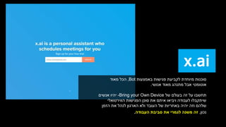 ‫באמצעות‬ ‫פגישות‬ ‫לקביעת‬ ‫מיוחדת‬ ‫סוכנות‬Bot,‫הכל‬‫מאוד‬
‫אנושי‬ ‫מאוד‬ ‫מתנהג‬ ‫אבל‬ ‫אוטומטי‬.
‫של‬ ‫בעולם‬ ‫זה‬ ‫על‬ ‫תחשבו‬Bring your Own Device-‫אנשים‬ ‫יהיו‬
‫הווירטואלי‬ ‫הפגישות‬ ‫סוכן‬ ‫את‬ ‫איתם‬ ‫ויביאו‬ ‫לעבודה‬ ‫שיתקבלו‬
‫הזמן‬ ‫את‬ ‫לנהל‬ ‫הארגון‬ ‫ולא‬ ‫העובד‬ ‫של‬ ‫באחריות‬ ‫יהיה‬ ‫וזה‬ ‫שלהם‬
‫נכון‬,‫סביבת‬ ‫את‬ ‫לגמרי‬ ‫משנה‬ ‫זה‬‫העבודה‬.
 