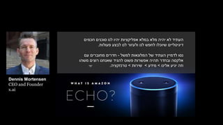 ‫חכמים‬ ‫סוכנים‬ ‫לנו‬ ‫יהיו‬ ‫אפליקציות‬ ‫במלא‬ ‫מלא‬ ‫יהיה‬ ‫לא‬ ‫העתיד‬
‫שיוכלו‬ ‫דיגיטליים‬‫לח‬‫פ‬‫ש‬‫לבצע‬ ‫לנו‬ ‫ולעזור‬ ‫לנו‬‫פעולות‬.
‫העתיד‬ ‫לדמיין‬ ‫נסו‬‫של‬‫למשל‬ ‫המלונאות‬-‫חדרים‬‫עם‬ ‫מחוברים‬
‫משהו‬ ‫רוצים‬ ‫שאנחנו‬ ‫להגיד‬ ‫פשוט‬ ‫אפשרות‬ ‫תהיה‬ ‫ובחדר‬ ‫אלקסה‬
‫אלינו‬ ‫יגיע‬ ‫וזה‬>‫מידע‬>‫שירות‬>‫טרנזקציה‬.
Dennis Mortensen
CEO and Founder
x.ai
 
