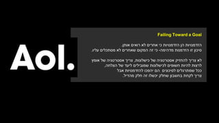 Failing Toward a Goal
‫הזדמנויות‬‫הן‬‫הזדמנויות‬‫כי‬‫אחרים‬‫לא‬‫רואים‬‫אותן‬.
‫סיכון‬‫זו‬‫הזדמנות‬‫מדהימה‬-‫כי‬‫זה‬‫המקום‬‫שאחרים‬‫מסתכלים‬ ‫לא‬‫עליו‬.
‫לא‬‫צריך‬‫אסטרטגיה‬ ‫להחזיק‬‫של‬‫כישלונות‬,‫צריך‬‫אסטרטגיה‬‫אומץ‬ ‫של‬
‫להיות‬ ‫לרצות‬‫לכישלונות‬ ‫חשופים‬‫שמובילים‬‫של‬ ‫ליעד‬‫הצלחה‬,
‫ככל‬‫שמתרגלים‬‫לסיכונים‬‫הם‬‫יהפכו‬‫להזדמנויות‬‫אבל‬
‫צריך‬‫לקחת‬‫בחשבון‬‫שחלק‬‫יכשלו‬‫זה‬‫חלק‬‫מהדיל‬.
 