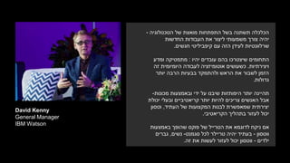 David Kenny
General Manager
IBM Watson
‫הטכנולוגיה‬ ‫של‬ ‫מואצת‬ ‫התפתחות‬ ‫בשל‬ ‫תשתנה‬ ‫הכלכלה‬-
‫החדשות‬ ‫העבודות‬ ‫את‬ ‫ליצור‬ ‫משמעותי‬ ‫צורך‬ ‫יהיה‬
‫עם‬ ‫הזה‬ ‫לעידן‬ ‫שרלוונטיות‬‫חגשים‬ ‫קיפביליטי‬.
‫התחומים‬‫יהיו‬ ‫עובדים‬ ‫בהם‬ ‫שיצטרכו‬:‫מתמטיקה‬‫ומדע‬
‫ויצירתיות‬.‫זה‬ ‫היומיומית‬ ‫לעבודה‬ ‫אוטומיזציה‬ ‫כשעושים‬
‫יותר‬ ‫הרבה‬ ‫בבעיות‬ ‫ולהתמקד‬ ‫הראש‬ ‫את‬ ‫לשבור‬ ‫הזמן‬
‫גדולות‬.
‫יותר‬ ‫תהיינה‬‫מכונות‬ ‫ובאמצעות‬ ‫ידי‬ ‫על‬ ‫שיבנו‬ ‫היפותזות‬-
‫יכולת‬ ‫ובעלי‬ ‫קריאטיביים‬ ‫יותר‬ ‫להיות‬ ‫צריכים‬ ‫האנשים‬ ‫אבל‬
‫של‬ ‫המקצועות‬ ‫לבנות‬ ‫שמאפשרת‬ ‫יצירתית‬‫העתיד‬,‫וטסון‬
‫הקריאטיבי‬ ‫בתהליך‬ ‫לעזור‬ ‫יכול‬.
‫באמצעות‬ ‫שהופך‬ ‫פוקס‬ ‫של‬ ‫הטרייל‬ ‫את‬ ‫לדוגמא‬ ‫ניקח‬ ‫אם‬
‫ווטסון‬-‫בעתיד‬‫סגמנט‬ ‫לכל‬ ‫טריילר‬ ‫יהיה‬-‫נשים‬,‫גברים‬
‫ילדים‬-‫את‬ ‫לעשות‬ ‫לעזור‬ ‫יכול‬ ‫ווטסון‬‫זה‬.
 