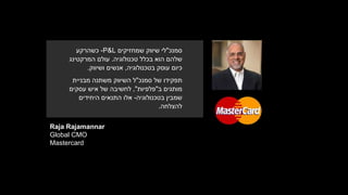 Raja Rajamannar
Global CMO
Mastercard
‫סמנכ‬"‫שמחזיקים‬ ‫שיווק‬ ‫לי‬P&L-‫כשהרקע‬
‫טכנולוגיה‬ ‫בכלל‬ ‫הוא‬ ‫שלהם‬.‫עולם‬‫המרקטינג‬
‫בטכנולוגיה‬ ‫עוסק‬ ‫כיום‬,‫אנשים‬‫ושיווק‬.
‫תפקידו‬‫סמנכ‬ ‫של‬"‫מבניית‬ ‫משתנה‬ ‫השיווק‬ ‫ל‬
‫מותגים‬‫ב‬"‫פלפיות‬",‫עסקים‬ ‫איש‬ ‫של‬ ‫לחשיבה‬
‫בטכנולוגיה‬ ‫שמבין‬-‫היחידים‬ ‫התנאים‬ ‫אלו‬
‫להצלחה‬.
 