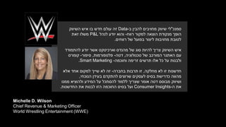 Michelle D. Wilson
Chief Revenue & Marketing Officer
World Wrestling Entertainment (WWE)
‫סמנכ‬"‫להבין‬ ‫מחויבים‬ ‫שיווק‬ ‫לי‬‫ב‬-Data‫השיווק‬ ‫איש‬ ‫בו‬ ‫חדש‬ ‫עולם‬ ‫זה‬
‫רווח‬ ‫למקור‬ ‫הוצאה‬ ‫מנקודת‬ ‫הופך‬-‫לנהל‬ ‫יודע‬ ‫והוא‬P&L‫זאת‬ ‫משלו‬
‫רווחים‬ ‫של‬ ‫בפועל‬ ‫ליצור‬ ‫מחויבות‬ ‫לטובת‬.
‫וארכיטקט‬ ‫מהנדס‬ ‫של‬ ‫סוג‬ ‫להיות‬ ‫צריך‬ ‫השיווק‬ ‫איש‬‫יודע‬ ‫אשר‬‫להתמודד‬
‫טכנולוגיה‬ ‫של‬ ‫המורכב‬ ‫האתגר‬ ‫עם‬,‫דטה‬-‫פלטפורמות‬,‫סיפור‬-‫קומרס‬
‫זרימה‬ ‫תרשים‬ ‫אלו‬ ‫כל‬ ‫על‬ ‫ולבנות‬‫וחוכמה‬-Smart Marketing.
‫חדשנות‬‫לא‬ ‫זו‬‫מחלקה‬,‫בחברה‬ ‫תרבות‬ ‫זו‬-‫לא‬ ‫זה‬‫שייך‬‫אלא‬ ‫אחד‬ ‫למקום‬
‫בעידן‬ ‫להתקדם‬ ‫שרוצים‬ ‫לעסקים‬ ‫בסיס‬ ‫כדרישת‬ ‫מהווה‬‫הנוכחי‬,
‫ושיווק‬‫ממנו‬ ‫ולהוציא‬ ‫המידע‬ ‫על‬ ‫להסתכל‬ ‫ללמוד‬ ‫שצריך‬ ‫אומר‬ ‫דטה‬ ‫מבוסס‬
‫ה‬ ‫את‬Consumer Insights-‫את‬ ‫לבנות‬ ‫הזו‬ ‫החוכמה‬ ‫בסיס‬ ‫ועל‬‫החדשנות‬.
 