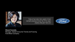 Sheryl Connelly
Manager, Global Consumer Trends and Futuring
Ford Motor Company
‫בפורד‬ ‫העריכו‬ ‫אותו‬ ‫ביותר‬ ‫החשוב‬ ‫הטרנד‬
‫בדו‬ ‫השנה‬"‫לאחרונה‬ ‫שהוציאו‬ ‫הטרנדים‬ ‫של‬ ‫ח‬
‫בחוכמה‬ ‫שלנו‬ ‫הזמן‬ ‫ניצול‬ ‫הינו‬.
 