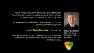 Millennials‫מהווים‬‫החדש‬ ‫האדם‬ ‫כוח‬ ‫את‬,‫למקבלי‬ ‫להיות‬ ‫והופכים‬
‫המרכזיים‬ ‫ההחלטות‬.‫חשיבה‬ ‫לאמץ‬ ‫צריכים‬ ‫השינוי‬ ‫את‬ ‫שמבינים‬ ‫עסקים‬
‫שונה‬,‫משמעותית‬ ‫בצורה‬ ‫תרד‬ ‫הפרודוקטיביות‬ ‫מידת‬ ‫אחרת‬.
‫סביבת‬‫שמתאימה‬ ‫עבודה‬‫ה‬ ‫לדור‬-Millennials‫נכונים‬ ‫תנאים‬ ‫לו‬ ‫יוצרת‬
‫התוצר‬ ‫והשבחת‬ ‫התייעלות‬ ‫ומייצרת‬.
‫את‬ ‫ליצור‬ ‫צריך‬‫ה‬-Digital Chemistry‫העובד‬ ‫של‬.
‫יכולים‬ ‫וכך‬ ‫העובדים‬ ‫של‬ ‫ההתנהגות‬ ‫את‬ ‫מגלים‬ ‫טרקביליים‬ ‫תקשורת‬ ‫כלי‬
‫ה‬ ‫מהו‬ ‫לדעת‬-Foot Print‫של‬‫שלו‬ ‫השימושים‬ ‫דרך‬ ‫והאישיות‬ ‫העובד‬
‫במערכת‬‫טכנולוגיות‬.
Taher Behbehani
Chief Digital &
Marketing Officer
BroadSoft
 