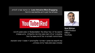Neal Mohan
Chief Product
Officer
YouTube
‫זה‬ ‫על‬ ‫תחשבו‬-‫גוגל‬‫בעולם‬‫של‬-Subscription‫להרבה‬ ‫מסוכן‬ ‫ממש‬ ‫זה‬
‫וגלובאלית‬ ‫מדהימה‬ ‫הפצה‬ ‫רשת‬ ‫לה‬ ‫יש‬ ‫כי‬ ‫שחקנים‬-‫שנוצרת‬ ‫ברגע‬
‫הכול‬ ‫על‬ ‫מושת‬ ‫להיות‬ ‫יכול‬ ‫זה‬ ‫למנויים‬ ‫סטנדרטיזציה‬.
‫קחו‬‫לדוגמא‬‫אמזון‬ ‫את‬>‫ספרים‬>‫אלקטרוניקה‬>‫אופנה‬>‫שינוי‬‫התנהגות‬
‫נזמין‬ ‫שגם‬ ‫שמכתיב‬‫בסיסיים‬ ‫צריכה‬ ‫מוצרי‬...
Less Intrusive More Engaging-‫להחזיק‬ ‫שצריך‬ ‫המיקוד‬ ‫זה‬
‫הדיגיטל‬ ‫בפלטפורמות‬ ‫וידיאו‬ ‫תוכן‬ ‫של‬ ‫בפעילות‬.
 