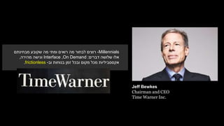 Jeff Bewkes
Chairman and CEO
Time Warner Inc.
Millennials-‫מבחינתם‬ ‫שקובע‬ ‫מה‬ ‫ומתי‬ ‫רואים‬ ‫מה‬ ‫לבחור‬ ‫רוצים‬
‫דברים‬ ‫שלושה‬ ‫אלו‬:On Demand,Interface‫מהירה‬ ‫וגישה‬,
‫בנוחות‬ ‫זמן‬ ‫ובכל‬ ‫מקום‬ ‫מכל‬ ‫אקססביליות‬‫וב‬-frictionless.
 