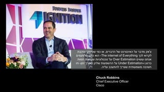 Chuck Robbins
Chief Executive Officer
Cisco
‫צ‬'‫הדברים‬ ‫של‬ ‫האינטרנט‬ ‫על‬ ‫מדבר‬ ‫אק‬,‫אוהבת‬ ‫שסיסקו‬ ‫כפי‬ ‫או‬
‫לכך‬ ‫לקרוא‬The internet of Everything-‫שלפעמים‬ ‫טוען‬ ‫הוא‬
‫עושים‬ ‫אנחנו‬Over Estimation‫חמות‬ ‫שנראות‬ ‫טכנולוגיות‬ ‫על‬
‫ו‬ ‫כרגע‬-Under Estimation‫זמן‬ ‫לאורך‬ ‫שלהן‬ ‫ההשפעות‬ ‫על‬-‫וזו‬
‫עליה‬ ‫להתעכב‬ ‫שצריך‬ ‫משמעותית‬ ‫חשיבה‬.
 