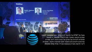 ‫של‬ ‫פאנל‬AT&T‫לטיים‬ ‫החיבור‬ ‫על‬‫וורנר‬,‫שמאפשר‬ ‫מאץ‬‫לעשות‬
‫חדשים‬ ‫עסקים‬-‫מובייל‬ ‫ממוקדי‬-Mobile First.‫למעשה‬ ‫זו‬
‫בסיס‬ ‫ועל‬ ‫הצרכן‬ ‫עם‬ ‫להכרות‬ ‫אפשרות‬‫לייצר‬ ‫הדטה‬‫מוצרים‬
‫חדשה‬ ‫מוניטציה‬ ‫למנף‬ ‫אפשר‬ ‫מהם‬ ‫חדשים‬ ‫ושירותים‬.‫אפשרות‬
‫מובייל‬ ‫מבוססת‬ ‫מוצרים‬ ‫חדשות‬ ‫לייצר‬-‫אפילו‬Mobile Only.
 