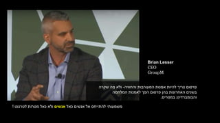 ‫והחוויה‬ ‫המעורבות‬ ‫אמנות‬ ‫להיות‬ ‫צריך‬ ‫פרסום‬-‫שקרה‬ ‫מה‬ ‫ולא‬
‫המלחמה‬ ‫לאמנות‬ ‫הפך‬ ‫פרסום‬ ‫בהן‬ ‫האחרונות‬ ‫בשנים‬
‫במסרים‬ ‫והבומברדינג‬.
‫כאל‬ ‫אנשים‬ ‫אל‬ ‫להתייחס‬ ‫משמעותי‬‫אנשים‬‫לטרגוט‬ ‫מטרות‬ ‫כאל‬ ‫ולא‬!
Brian Lesser
CEO
GroupM
 